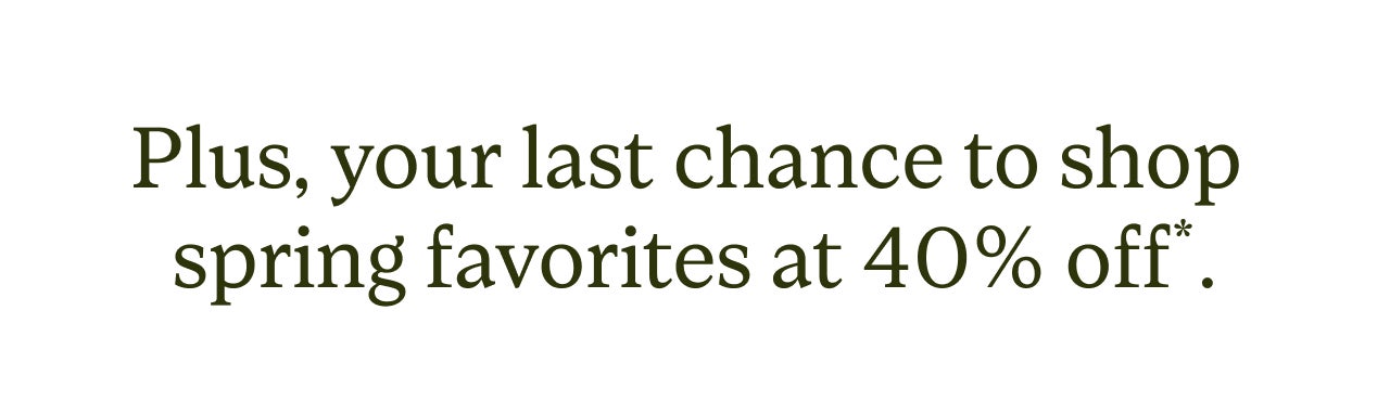 PLUS, YOUR LAST CHANCE TO SHOP SPRING FAVORITES AT 40% off*