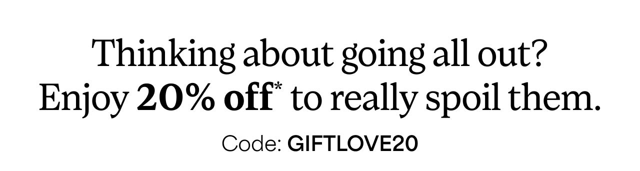 Thinking about going all out? Enjoy 20% off* to really spoil them. | Code: GIFTLOVE20