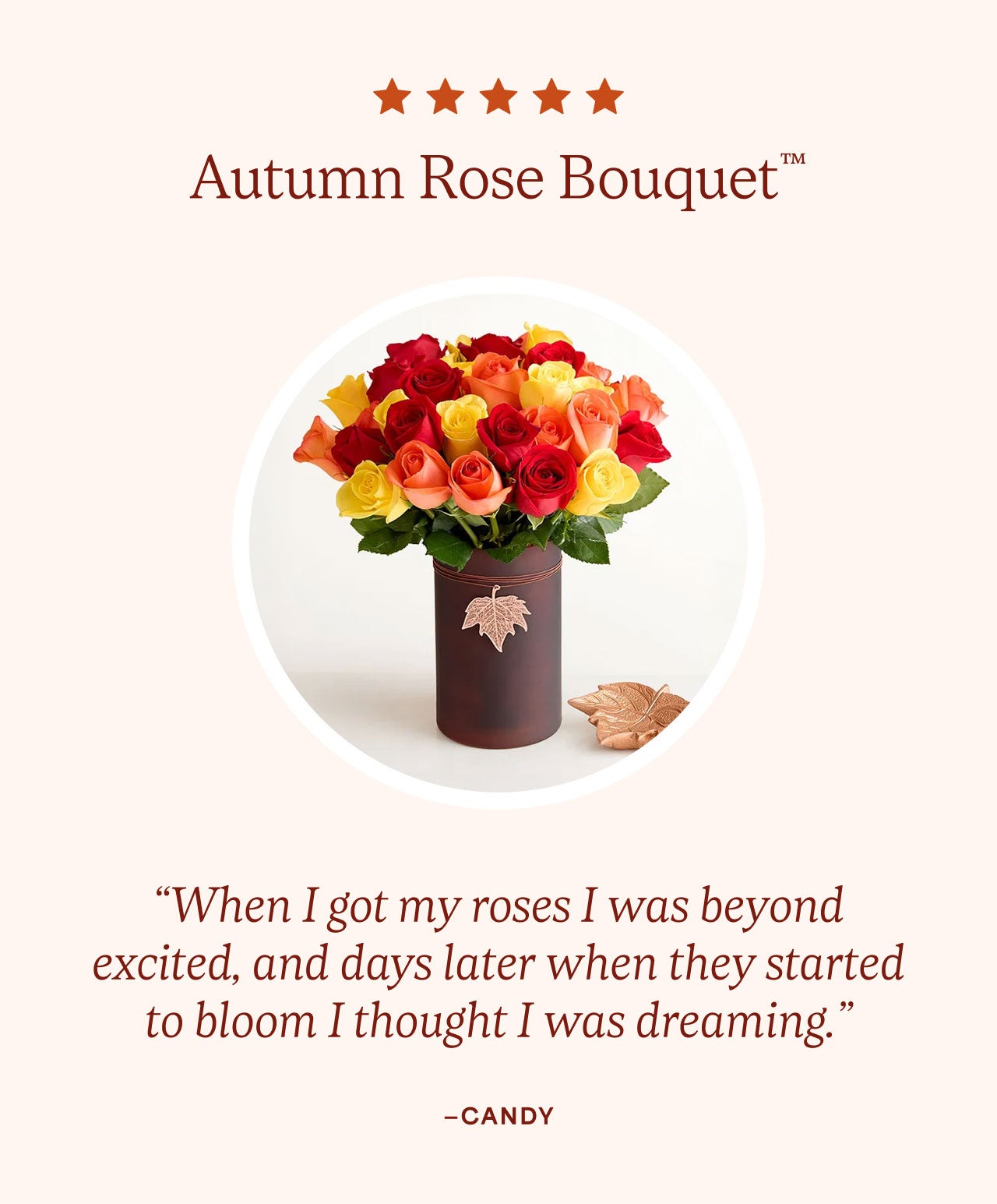Autumn Rose Bouquet™ |  “When I got my roses I was beyond excited, and days later when they started to bloom I thought I was dreaming.”—Candy