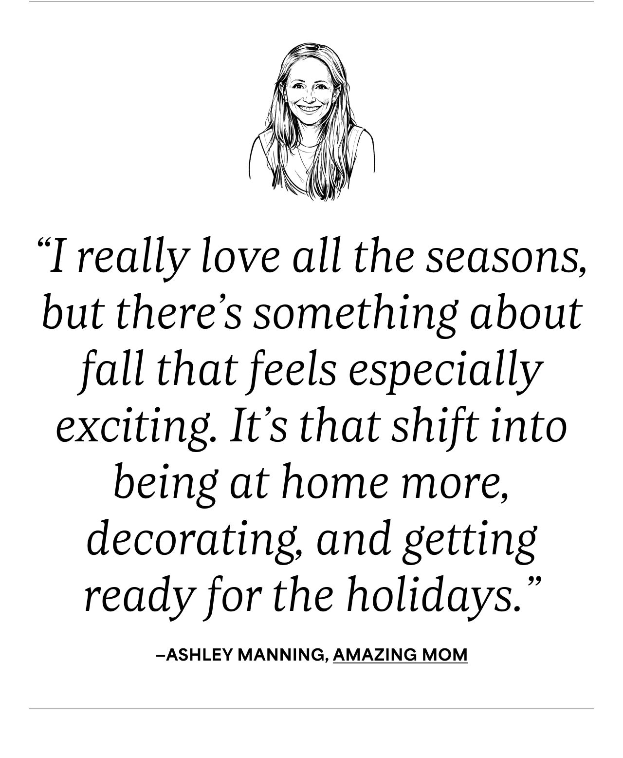 "I really love all the seasons but there's something about fall that feels especially exciting. It's that shift into being at home more, decorating, and getting ready for the holidays." - Ashley Manning, Amazing Mom